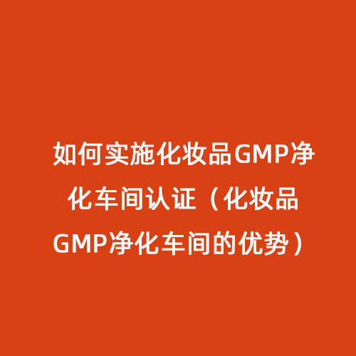 如何實(shí)施化妝品GMP凈化車間認(rèn)證（化妝品GMP凈化車間的優(yōu)勢）