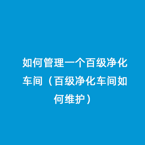 如何管理一個百級凈化車間（百級凈化車間如何維護(hù)）