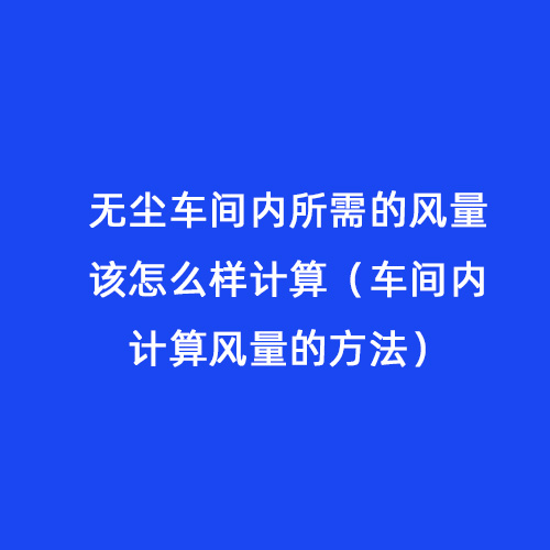 無塵車間內(nèi)所需的風(fēng)量該怎么樣計(jì)算（車間內(nèi)計(jì)算風(fēng)量的方法）