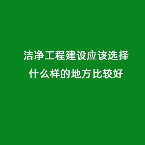 潔凈工程建設(shè)應(yīng)該選擇什么樣的地方比較好